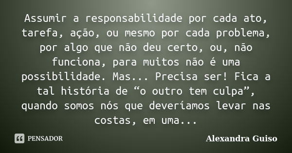 Assumir a responsabilidade por cada ato, tarefa, ação, ou mesmo por cada problema, por algo que não deu certo, ou, não funciona, para muitos não é uma possibili... Frase de Alexandra Guiso.