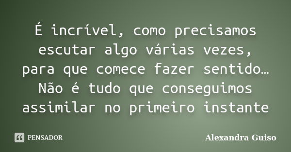 É incrível, como precisamos escutar algo várias vezes, para que comece fazer sentido… Não é tudo que conseguimos assimilar no primeiro instante... Frase de Alexandra Guiso.