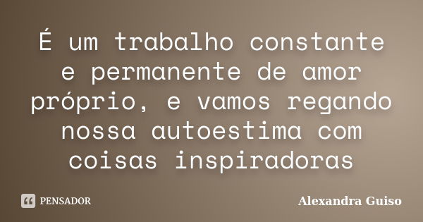 É um trabalho constante e permanente de amor próprio, e vamos regando nossa autoestima com coisas inspiradoras... Frase de Alexandra Guiso.