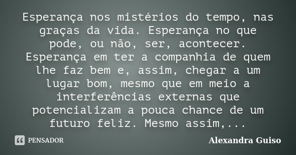 Esperança nos mistérios do tempo, nas graças da vida. Esperança no que pode, ou não, ser, acontecer. Esperança em ter a companhia de quem lhe faz bem e, assim, ... Frase de Alexandra Guiso.