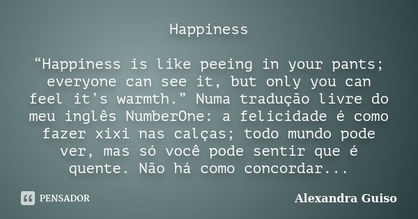 Happiness “Happiness is like peeing in your pants; everyone can see it, but only you can feel it’s warmth.” Numa tradução livre do meu inglês NumberOne: a felic... Frase de Alexandra Guiso.
