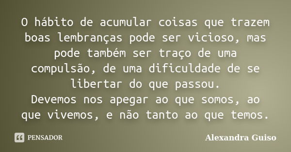 O hábito de acumular coisas que trazem boas lembranças pode ser vicioso, mas pode também ser traço de uma compulsão, de uma dificuldade de se libertar do que pa... Frase de Alexandra Guiso.