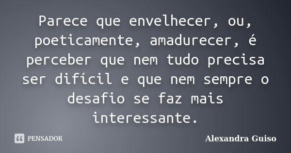 Parece que envelhecer, ou, poeticamente, amadurecer, é perceber que nem tudo precisa ser difícil e que nem sempre o desafio se faz mais interessante.... Frase de Alexandra Guiso.