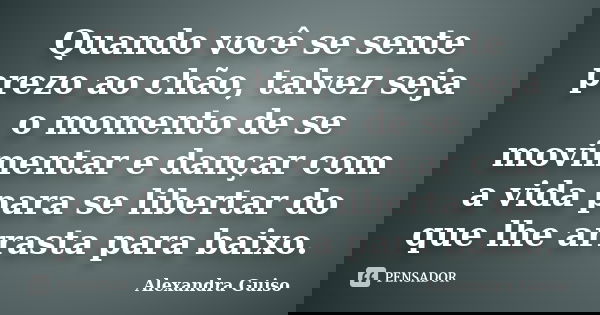 Quando você se sente prezo ao chão, talvez seja o momento de se movimentar e dançar com a vida para se libertar do que lhe arrasta para baixo.... Frase de Alexandra Guiso.
