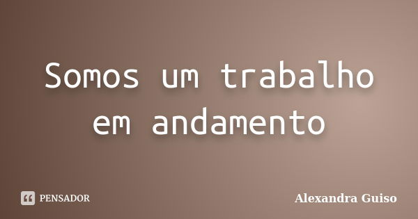 Somos um trabalho em andamento... Frase de Alexandra Guiso.