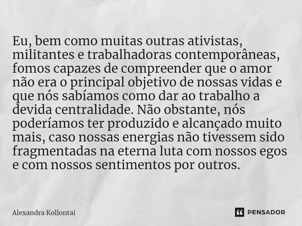 ⁠Eu, bem como muitas outras ativistas, militantes e trabalhadoras contemporâneas, fomos capazes de compreender que o amor não era o principal objetivo de nossas... Frase de Alexandra Kollontai.