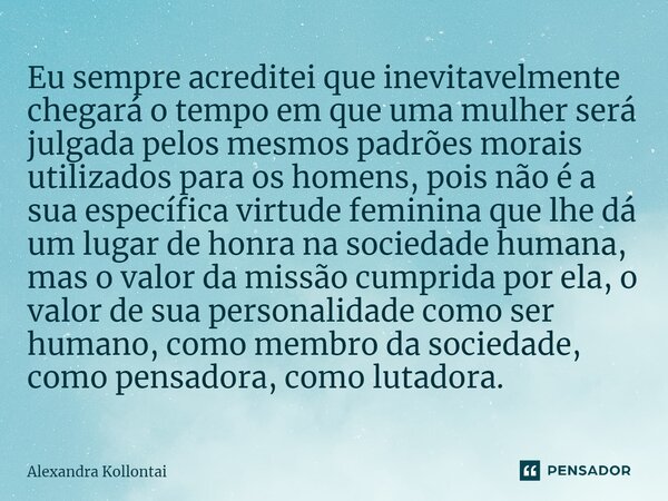 ⁠Eu sempre acreditei que inevitavelmente chegará o tempo em que uma mulher será julgada pelos mesmos padrões morais utilizados para os homens, pois não é a sua ... Frase de Alexandra Kollontai.