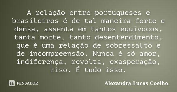 A relação entre portugueses e brasileiros é de tal maneira forte e densa, assenta em tantos equívocos, tanta morte, tanto desentendimento, que é uma relação de ... Frase de Alexandra Lucas Coelho.