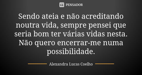 Sendo ateia e não acreditando noutra vida, sempre pensei que seria bom ter várias vidas nesta. Não quero encerrar-me numa possibilidade.... Frase de Alexandra Lucas Coelho.