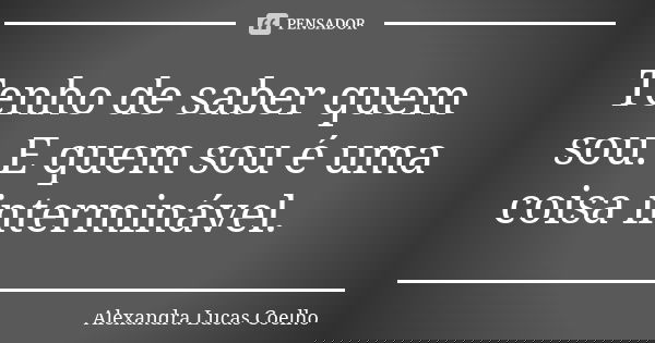 Tenho de saber quem sou. E quem sou é uma coisa interminável.... Frase de Alexandra Lucas Coelho.