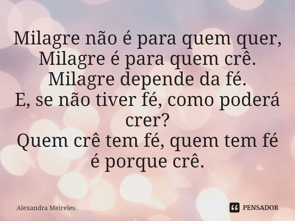 ⁠Milagre não é para quem quer, Milagre é para quem crê. Milagre depende da fé. E, se não tiver fé, como poderá crer? Quem crê tem fé, quem tem fé é porque crê.... Frase de Alexandra Meireles..