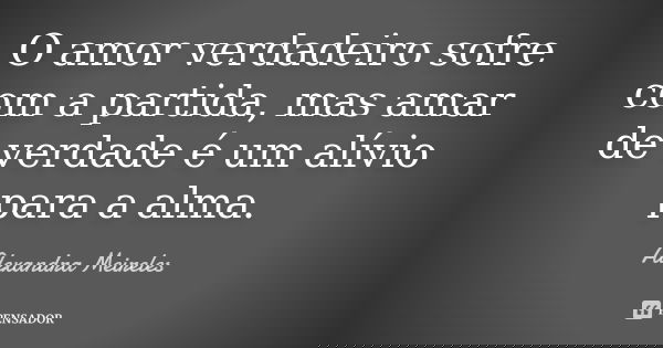 O amor verdadeiro sofre com a partida, mas amar de verdade é um alívio para a alma.... Frase de Alexandra Meireles.