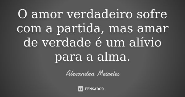 O amor verdadeiro sofre com a partida, mas amar de verdade é um alívio para a alma.... Frase de Alexandra Meireles.