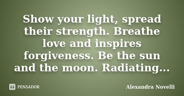 Show your light, spread their strength. Breathe love and inspires forgiveness. Be the sun and the moon. Radiating...... Frase de Alexandra Novelli.