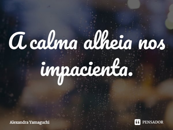 ⁠A calma alheia nos impacienta.... Frase de Alexandra Yamaguchi.