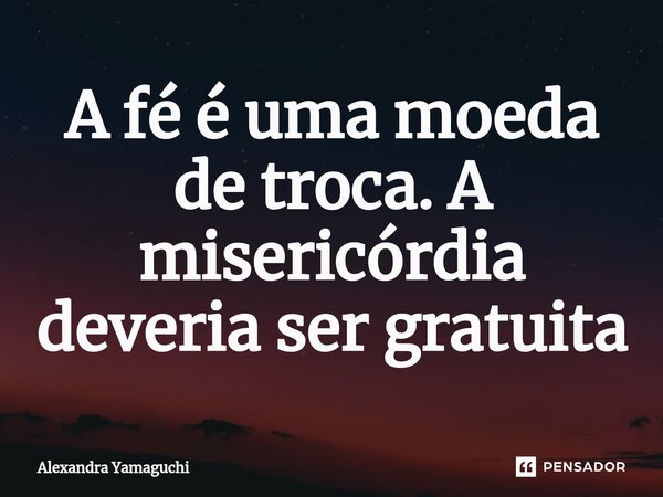 ⁠A fé é uma moeda de troca. A misericórdia deveria ser gratuita... Frase de Alexandra Yamaguchi.