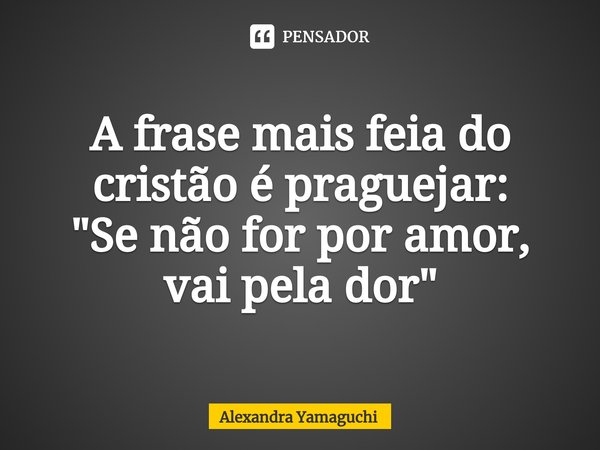 ⁠A frase mais feia do cristão é praguejar:
"Se não for por amor, vai pela dor"... Frase de Alexandra Yamaguchi.