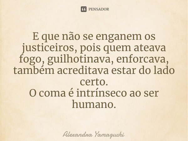 ⁠E que não se enganem os justiceiros, pois quem ateava fogo, guilhotinava, enforcava, também acreditava estar do lado certo. O coma é intrínseco ao ser humano.... Frase de Alexandra Yamaguchi.