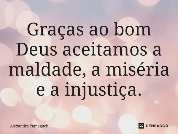 Graças ao bom Deus aceitamos a maldade, a miséria e a injustiça.... Frase de Alexandra Yamaguchi.