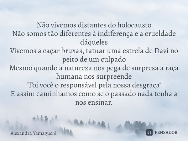 Não vivemos distantes do holocausto
Não somos tão diferentes à indiferença e a crueldade dáqueles
Vivemos a caçar bruxas, tatuar uma estrela de Davi no peito de... Frase de Alexandra Yamaguchi.