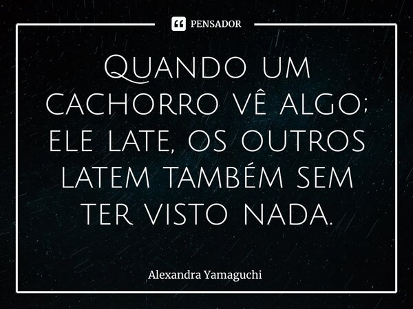 ⁠Quando um cachorro vê algo; ele late, os outros latem também sem ter visto nada.... Frase de Alexandra Yamaguchi.