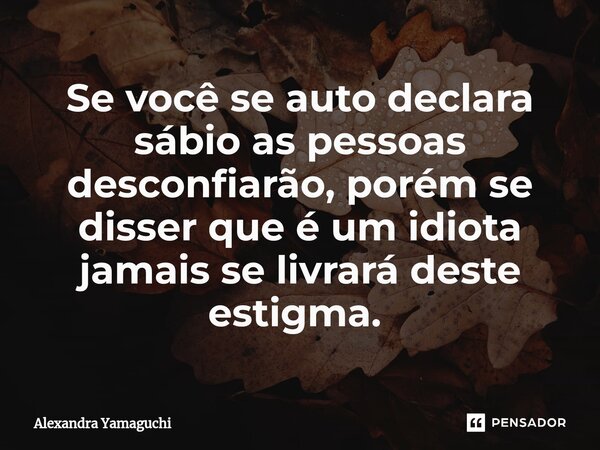 Se você se auto declara sábio as pessoas desconfiarão, porém se disser que é um idiota jamais se livrará deste estigma. ⁠... Frase de Alexandra Yamaguchi.
