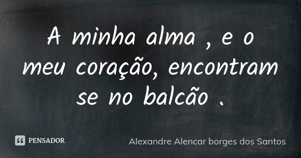 A minha alma , e o meu coração, encontram se no balcão .... Frase de Alexandre Alencar Borges dos Santos.