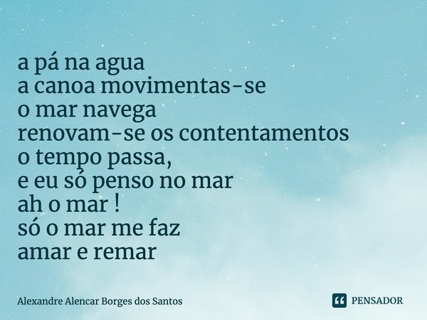 ⁠a pá na agua
a canoa movimentas-se
o mar navega
renovam-se os contentamentos
o tempo passa,
e eu só penso no mar
ah o mar !
só o mar me faz
amar e remar... Frase de Alexandre Alencar borges dos Santos.
