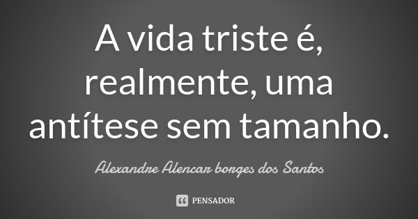 A vida triste é, realmente, uma antítese sem tamanho.... Frase de Alexandre Alencar Borges dos Santos.