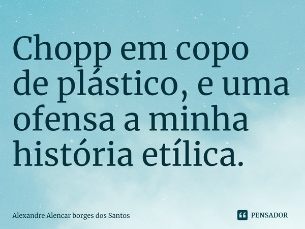 ⁠Chopp em copo de plástico, e uma ofensa a minha história etílica.... Frase de Alexandre Alencar borges dos Santos.