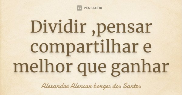 Dividir ,pensar compartilhar e melhor que ganhar... Frase de Alexandre Alencar Borges dos Santos.