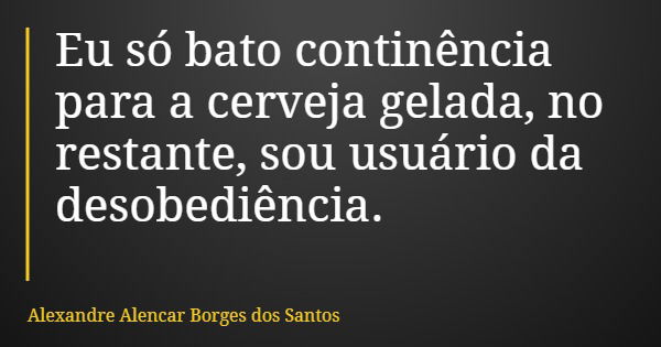 Eu só bato continência para a cerveja gelada, no restante, sou usuário da desobediência.... Frase de Alexandre Alencar Borges dos Santos.