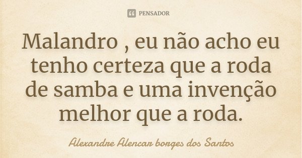 Malandro , eu não acho eu tenho certeza que a roda de samba e uma invenção melhor que a roda.... Frase de Alexandre Alencar Borges dos Santos.