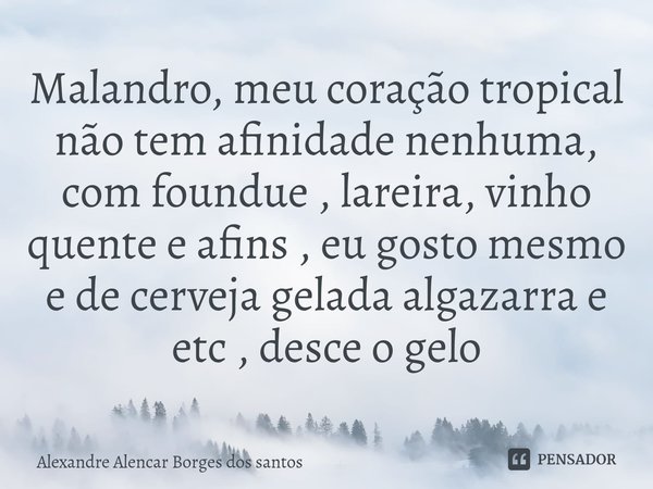 ⁠Malandro, meu coração tropical não tem afinidade nenhuma, com foundue , lareira, vinho quente e afins , eu gosto mesmo e de cerveja gelada algazarra e etc , de... Frase de Alexandre Alencar borges dos Santos.