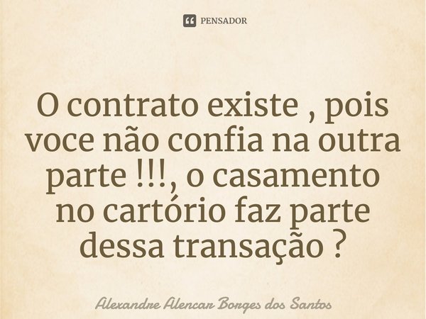 ⁠O contrato existe , pois voce não confia na outra parte !!!, o casamento no cartório faz parte dessa transação ?... Frase de Alexandre Alencar borges dos Santos.