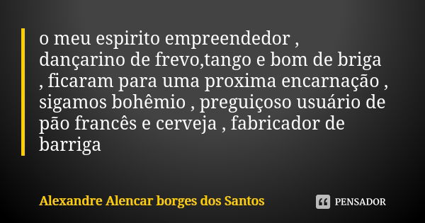 o meu espirito empreendedor , dançarino de frevo,tango e bom de briga , ficaram para uma proxima encarnação , sigamos bohêmio , preguiçoso usuário de pão francê... Frase de Alexandre Alencar Borges dos Santos.