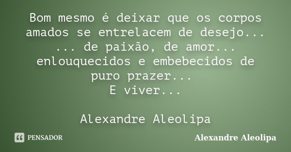 Bom mesmo é deixar que os corpos amados se entrelacem de desejo... ... de paixão, de amor... enlouquecidos e embebecidos de puro prazer... E viver... Alexandre ... Frase de Alexandre Aleolipa.