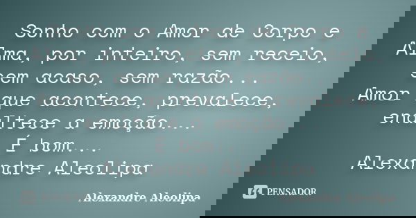 Sonho com o Amor de Corpo e Alma, por inteiro, sem receio, sem acaso, sem razão... Amor que acontece, prevalece, enaltece a emoção... É bom... Alexandre Aleolip... Frase de Alexandre Aleolipa.