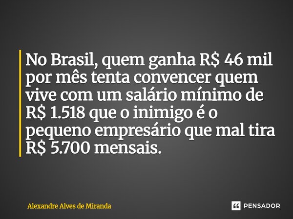 No Brasil, quem ganha R$ 46 mil por mês tenta convencer quem vive com um salário mínimo de R$ 1.518 que o inimigo é o pequeno empresário que mal tira R$ 5.700 m... Frase de Alexandre Alves de Miranda.