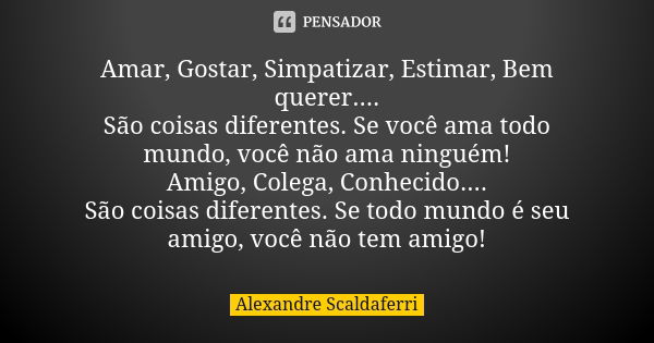 Amar, Gostar, Simpatizar, Estimar, Bem querer.... São coisas diferentes. Se você ama todo mundo, você não ama ninguém! Amigo, Colega, Conhecido.... São coisas d... Frase de Alexandre Scaldaferri.