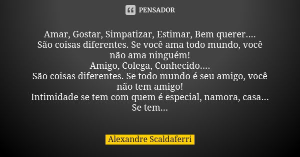 Amar, Gostar, Simpatizar, Estimar, Bem querer.... São coisas diferentes. Se você ama todo mundo, você não ama ninguém! Amigo, Colega, Conhecido.... São coisas d... Frase de Alexandre Scaldaferri.