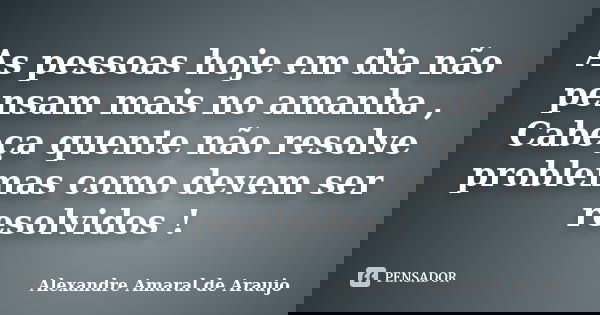 As pessoas hoje em dia não pensam mais no amanha , Cabeça quente não resolve problemas como devem ser resolvidos !... Frase de Alexandre Amaral de Araujo.