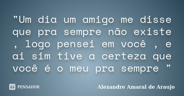 "Um dia um amigo me disse que pra sempre não existe , logo pensei em você , e ai sim tive a certeza que você é o meu pra sempre "... Frase de Alexandre Amaral de Araujo.