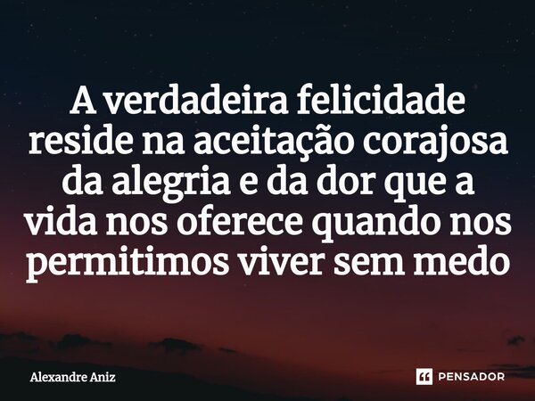 ⁠A verdadeira felicidade reside na aceitação corajosa da alegria e da dor que a vida nos oferece quando nos permitimos viver sem medo... Frase de Alexandre Aniz.