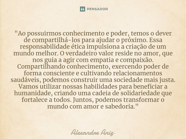 ⁠"Ao possuirmos conhecimento e poder, temos o dever de compartilhá-los para ajudar o próximo. Essa responsabilidade ética impulsiona a criação de um mundo ... Frase de Alexandre Aniz.