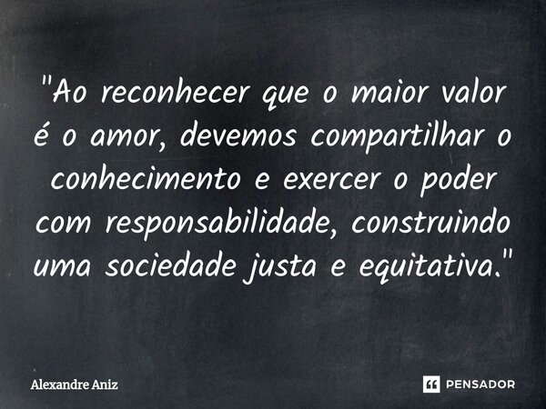 ⁠"Ao reconhecer que o maior valor é o amor, devemos compartilhar o conhecimento e exercer o poder com responsabilidade, construindo uma sociedade justa e e... Frase de Alexandre Aniz.