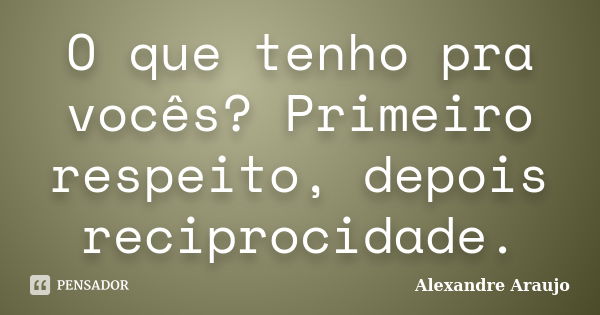 O que tenho pra vocês? Primeiro respeito, depois reciprocidade.... Frase de Alexandre Araujo.