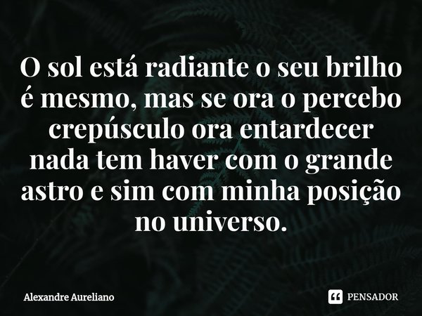 ⁠O sol está radiante o seu brilho é mesmo, mas se ora o percebo crepúsculo ora entardecer nada tem haver com o grande astro e sim com minha posição no universo.... Frase de Alexandre Aureliano.