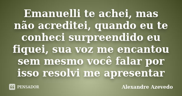 Emanuelli te achei, mas não acreditei, quando eu te conheci surpreendido eu fiquei, sua voz me encantou sem mesmo você falar por isso resolvi me apresentar... Frase de Alexandre Azevedo.