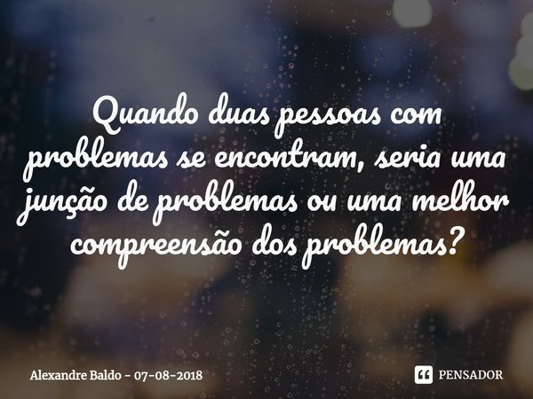 ⁠
Quando duas pessoas com problemas se encontram, seria uma junção de problemas ou uma melhor compreensão dos problemas?... Frase de Alexandre Baldo - 07-08-2018.
